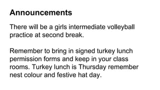 Announcements 
There will be a girls intermediate volleyball 
practice at second break. 
Remember to bring in signed turkey lunch 
permission forms and keep in your class 
rooms. Turkey lunch is Thursday remember 
nest colour and festive hat day. 
 