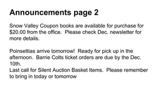 Announcements page 2 
Snow Valley Coupon books are available for purchase for 
$20.00 from the office. Please check Dec. newsletter for 
more details. 
Poinsettias arrive tomorrow! Ready for pick up in the 
afternoon. Barrie Colts ticket orders are due by the Dec. 
10th. 
Last call for Silent Auction Basket Items. Please remember 
to bring in today or tomorrow 
 