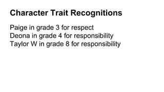 Character Trait Recognitions 
Paige in grade 3 for respect 
Deona in grade 4 for responsibility 
Taylor W in grade 8 for responsibility 
 