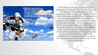 GIS Professionals are presented with a dilemma as demand for mobile GIS is on the rise and budgets seem to be shrinking. Data is more prevalent than it ever has been in GIS. Use of traditional consumer-grade GPS units is being replaced by mobile devices. One major challenge has been finding applications which are compatible with both IOS and Android platforms to collect and display data. Carbon County GIS would like to share some applications that are simple to use and compatible with both platforms that will get your data out of the database and into the hands of the users we all serve.  