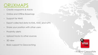 ORUXMAPS 
- Android Compatible 
•Create waypoints & tracks 
•Online and Offline Basemap 
•Support for WMS 
•Export collected data to KML, KMZ, and GPX 
•Share your position with other users 
•Proximity alerts 
•Upload tracks to other sources 
•3D view 
•Basic support to Geocaching 
 