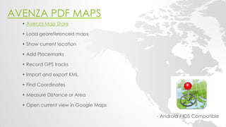 AVENZA PDF MAPS 
- Android / iOS Compatible 
• Avenza Map Store • Load georeferenced maps • Show current location • Add Placemarks 
• Record GPS tracks • Import and export KML • Find Coordinates • Measure Distance or Area • Open current view in Google Maps 
 