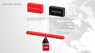 ORUXMAPS - REVIEW 
•Only Android Compatible 
•Steep learning curve 
•Record Tracks and Waypoints (Attachments – Pics, Videos, Documents, Recordings) 
•Send Waypoints and Tracks by email 
•Voice Navigation Enabled 
•Connect/Cache High Resolution WMS 
•Many Options: Customizable 
•Integration to multiple online platforms 
•Multitracking 
•Free App – No Ads 
•Very powerful app for GIS uses  