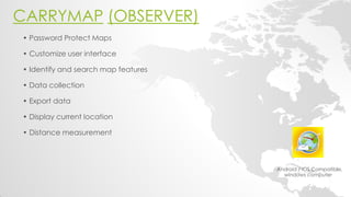CARRYMAP (OBSERVER) 
- Android / iOS Compatible, windows computer 
• Password Protect Maps 
• Customize user interface 
• Identify and search map features 
• Data collection 
• Export data 
• Display current location 
• Distance measurement 
 
