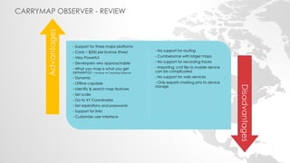 CARRYMAP OBSERVER - REVIEW 
- Support for three major platforms 
- Costs ~ $200 per license (Free) 
- Very Powerful 
- Developers very approachable 
- What you map is what you get (WYMIWYG) – ArcMap  CarryMap Observer 
- Dynamic 
- Offline capable 
- Identify & search map features 
- Set scale 
- Go to XY Coordinates 
- Set expirations and passwords 
- Support for links 
- Customize user interface 
- No support for routing 
- Cumbersome with larger maps 
- No support for recording tracks 
- Importing .cmf file to mobile device can be complicated 
- No support for web services 
- Only exports marking pins to device storage 
Advantages 
Disadvantages  