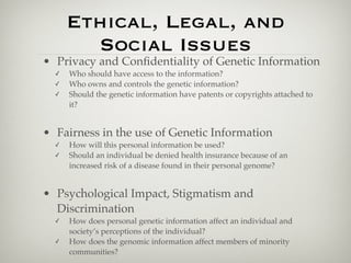 Ethical, Legal, and
        Social Issues
• Privacy and Conﬁdentiality of Genetic Information
  ✓   Who should have access to the information?
  ✓   Who owns and controls the genetic information?
  ✓   Should the genetic information have patents or copyrights attached to
      it?


• Fairness in the use of Genetic Information
  ✓   How will this personal information be used?
  ✓   Should an individual be denied health insurance because of an
      increased risk of a disease found in their personal genome?


• Psychological Impact, Stigmatism and
  Discrimination
  ✓   How does personal genetic information affect an individual and
      society’s perceptions of the individual?
  ✓   How does the genomic information affect members of minority
      communities?
 