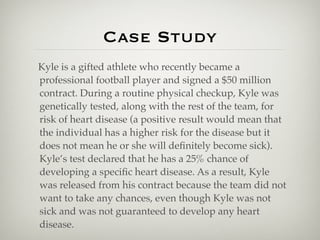 Case Study
Kyle is a gifted athlete who recently became a
professional football player and signed a $50 million
contract. During a routine physical checkup, Kyle was
genetically tested, along with the rest of the team, for
risk of heart disease (a positive result would mean that
the individual has a higher risk for the disease but it
does not mean he or she will deﬁnitely become sick).
Kyle’s test declared that he has a 25% chance of
developing a speciﬁc heart disease. As a result, Kyle
was released from his contract because the team did not
want to take any chances, even though Kyle was not
sick and was not guaranteed to develop any heart
disease.
 
