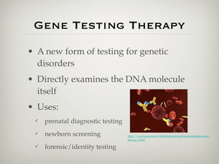 Gene Testing Therapy
• A new form of testing for genetic
  disorders
• Directly examines the DNA molecule
  itself
• Uses:
 ✓   prenatal diagnostic testing
 ✓   newborn screening             http://www.topnews.in/health/genetic-test-personalized-cancer-
                                   therapy-27653

 ✓   forensic/identity testing
 
