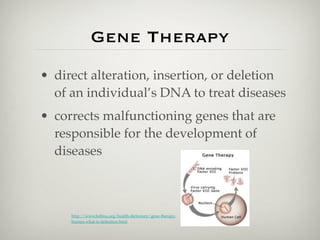 Gene Therapy
• direct alteration, insertion, or deletion
  of an individual’s DNA to treat diseases
• corrects malfunctioning genes that are
  responsible for the development of
  diseases



     http://www.beltina.org/health-dictionary/gene-therapy-
     human-what-is-deﬁnition.html
 