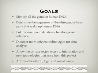 Goals
• Identify all the genes in human DNA
• Determine the sequences of the nitrogenous base
  pairs that make up human DNA
• Put information in databases for storage and
  reference
• Discover more efﬁcient technologies for data
  analysis
• Allow the private sector access to information and
  new technologies that arise from this project
• Address the ethical, legal and social issues
 