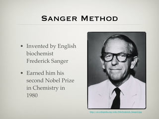 Sanger Method

• Invented by English
  biochemist
  Frederick Sanger

• Earned him his
  second Nobel Prize
  in Chemistry in
  1980

                        http://en.wikipedia.org/wiki/File:Frederick_Sanger2.jpg
 