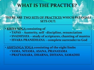 WHAT IS THE PRACTICE?
THERE ARE TWO SETS OF PRACTICES WHICH PATANJALI
SETS OUT:
• KRIYA YOGA consisting of
• TAPAS – Austerity, self –discipline, renunciation
• SVADHYAYA – study of scriptures, chanting of mantra
• ISVARA PRANIDHANA – complete surrender to God
• ASHTANGA YOGA consisting of the eight limbs
• YAMA, NIYAMA, ASANA, PRANAYAMA
• PRATYAHARA, DHARNA, DHYANA, SAMADHI
 