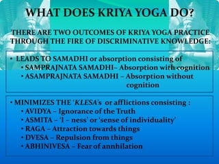 WHAT DOES KRIYA YOGA DO?
THERE ARE TWO OUTCOMES OF KRIYA YOGA PRACTICE
THROUGH THE FIRE OF DISCRIMINATIVE KNOWLEDGE:
• LEADS TO SAMADHI or absorption consisting of
• SAMPRAJNATA SAMADHI– Absorption with cognition
• ASAMPRAJNATA SAMADHI – Absorption without
cognition
• MINIMIZES THE ‘KLESA’s or afflictions consisting :
• AVIDYA – Ignorance of the Truth
• ASMITA – ‘I – ness’ or ‘sense of individuality’
• RAGA – Attraction towards things
• DVESA – Repulsion from things
• ABHINIVESA – Fear of annhilation
 