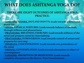 WHAT DOES ASHTANGA YOGA DO?
THERE ARE EIGHT OUTCOMES OF ASHTANGA YOGA
PRACTICE:
• YAMA AND NIYAMA: DO’S AND DON’T’S: Leads towards a structured
moral life
• ASANA: PHYSICAL POSTURES: Leads towards balance in the body
through stillness and pleasantness
• PRANAYAMA: BREATHING EXERCISES: Lead towards stillness of the
mind and prepares mind for internalising
• PRATYAHARA: INTROVERSION: Lead towards control of senses and
prepares for next step -
• DHARANA: CONCENTRATION: Leads towards one pointedness of
the mind
• DHYANA: CONTEMPLATION: Leads towards absorption in object of
contemplation
• SAMADHI: ABSORPTION OR MEDITATION: Leads towards
complete absorption in the Seer or Pure Consciousness
 