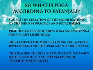 SO WHAT IS YOGA
ACCORDING TO PATANJALI?
YOGA IS THE CESSATION OF THE MODIFICATIONS
OF THE MIND BY PRACTICE AND DETACHMENT
PRACTICE CONSISTS OF KRIYA YOGA AND ASHTANGA
YOGA (EIGHT LIMBS YOGA)
THIS LEADS TO THE MIND BECOMING LIKE A CLEAR
JEWEL REFLECTING THE ‘PURUSA’ IN ITS BRILLIANCE
THIS IS WHEN THE SEER ‘DRSTUH’ RESTS IN ITS OWN
NATURE WITHOUT ANY ENTANGLEMENT OF
‘PRAKRTI’ (MATERIALITY)
 