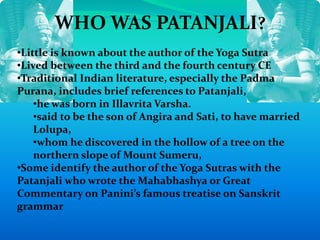 WHO WAS PATANJALI?
•Little is known about the author of the Yoga Sutra
•Lived between the third and the fourth century CE
•Traditional Indian literature, especially the Padma
Purana, includes brief references to Patanjali,
•he was born in Illavrita Varsha.
•said to be the son of Angira and Sati, to have married
Lolupa,
•whom he discovered in the hollow of a tree on the
northern slope of Mount Sumeru,
•Some identify the author of the Yoga Sutras with the
Patanjali who wrote the Mahabhashya or Great
Commentary on Panini’s famous treatise on Sanskrit
grammar
 