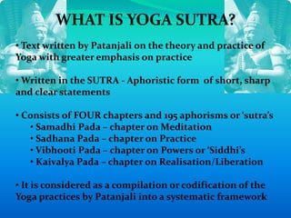 WHAT IS YOGA SUTRA?
• Text written by Patanjali on the theory and practice of
Yoga with greater emphasis on practice
• Written in the SUTRA - Aphoristic form of short, sharp
and clear statements
• Consists of FOUR chapters and 195 aphorisms or ‘sutra’s
• Samadhi Pada – chapter on Meditation
• Sadhana Pada – chapter on Practice
• Vibhooti Pada – chapter on Powers or ‘Siddhi’s
• Kaivalya Pada – chapter on Realisation/Liberation
• It is considered as a compilation or codification of the
Yoga practices by Patanjali into a systematic framework
 
