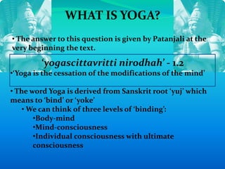WHAT IS YOGA?
• The answer to this question is given by Patanjali at the
very beginning the text.
‘yogascittavritti nirodhah’ - 1.2
•‘Yoga is the cessation of the modifications of the mind’
• The word Yoga is derived from Sanskrit root ‘yuj’ which
means to ‘bind’ or ‘yoke’
• We can think of three levels of ‘binding’:
•Body-mind
•Mind-consciousness
•Individual consciousness with ultimate
consciousness
 