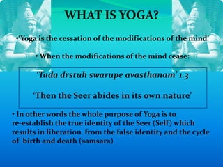 WHAT IS YOGA?
•‘Yoga is the cessation of the modifications of the mind’
• When the modifications of the mind cease:
‘Tada drstuh swarupe avasthanam’ 1.3
‘Then the Seer abides in its own nature’
• In other words the whole purpose of Yoga is to
re-establish the true identity of the Seer (Self) which
results in liberation from the false identity and the cycle
of birth and death (samsara)
 