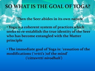 SO WHAT IS THE GOAL OF YOGA?
‘Then the Seer abides in its own nature’
• Yoga is a coherent system of practices which
seeks to re-establish the true identity of the Seer
who has become entangled with the Matter
principle
• The immediate goal of Yoga is: ‘cessation of the
modifications (‘vrtti’s )of the mind’
(‘cittavrtti nirodhah’)
 