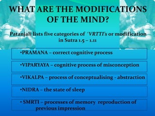 WHAT ARE THE MODIFICATIONS
OF THE MIND?
Patanjali lists five categories of ‘VRTTI’s or modification
in Sutra 1.5 – 1.11
•PRAMANA – correct cognitive process
•VIPARYAYA – cognitive process of misconception
•VIKALPA – process of conceptualising - abstraction
•NIDRA – the state of sleep
• SMRTI – processes of memory reproduction of
previous impression
 