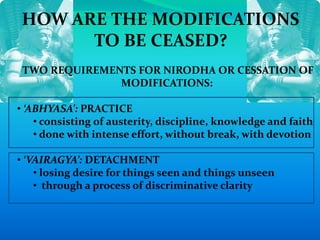 HOW ARE THE MODIFICATIONS
TO BE CEASED?
TWO REQUIREMENTS FOR NIRODHA OR CESSATION OF
MODIFICATIONS:
• ‘ABHYASA’: PRACTICE
• consisting of austerity, discipline, knowledge and faith
• done with intense effort, without break, with devotion
• ‘VAIRAGYA’: DETACHMENT
• losing desire for things seen and things unseen
• through a process of discriminative clarity
 