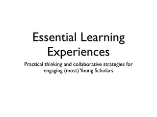 Essential Learning
      Experiences
Practical thinking and collaborative strategies for
         engaging (most) Young Scholars
 