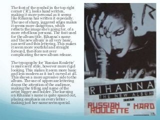 The font of the symbol in the top right
corner ('R'), looks hand written,
making it more personal as it seems
like Rihanna has written it especially.
The use of sharp, jaggered edges makes
it seems more dangerous, which
reflects the image she's going for, of a
more rebellious persona. The font used
for the album title, Rihanna's name
and 'the new album' is all very basic,
san serif and thin lettering. This makes
it seem more youthful and straight
forward, therefore not over
complicating the new album release.
The typography for 'Russian Roulette'
is more serif style, however more rigid
looking. This makes it seem more basic
and less modern as it isn't curved at all.
This shows a more agressive side to the
album. The use of uppercase lettering
draws the attention of the audience,
making the titling and name of the
artist bigger and bolder. The kurning
on Rihanna's name is quite spaced out,
placing emphasis on every letter -
making just her name seem special.
 