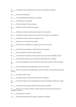 15. _____ Usualmente estoy al pendiente de los motivos escondidos de la gente.
*ma
16. _____ No encajo (socialmente)
17. _____ Soy fundamentalmente diferente a los demás
18. _____ No pertenezco, soy solitario
19. _____ Me siento alejado de otras personas.
20. _____ Siempre me siento externo a los grupos
*si
21. _____ Nadie que yo desee me podría amar cuando vea mis defectos
22. _____ Nadie que yo desee quisiera estar cerca de mí si conociera mi verdadero yo.
23. _____ No merezco el amor, atención y respeto de otros.
24. _____ Siento que no soy digno de ser amado.
25. _____ Siento que soy inaceptable y no quiero que otros se den cuenta.
*ds
26. _____ Casi nada de lo que hago me sale tan bien que a los demás.
27. _____ Soy incompetente cuando se refiere a logros.
28. _____ La mayoría de las personas son más capaces que yo en áreas de trabajo y logros.
29. _____ No tengo tanto talento como la mayoría de las personas en sus trabajos
30. _____ No soy tan inteligente como la mayoría de las personas cuando se refiere al trabajo.
*fa
31. _____ No me siento capaz de arreglármelas solo en la vida diaria
32. _____ Me veo a mi mismo como dependiente cuando se refiere al funcionamiento de todos
los días
33. _____ No tengo sentido común.
34. _____ No puedo confiar en mi juicio para situaciones cotidianas.
35. _____ No siento confianza en mi capacidad para resolver los problemas diarios que surjen.
*di
36. _____ No puedo evitar sentir que algo malo está a punto de suceder.
37. _____ Siento que un desastre (natural, criminal, financiero, médico) puede suceder en
cualquier momento.
38. _____ Me preocupa ser atacado
39. _____ Me preocupa perder todo mi dinero y quedarme en quiebra.
 