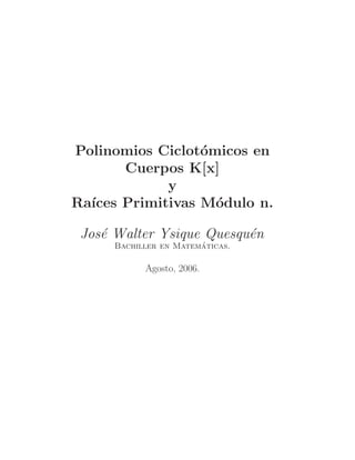 Polinomios Ciclot´omicos en 
Cuerpos K[x] 
y 
Ra´ıces Primitivas M´odulo n. 
Jos´e Walter Ysique Quesqu´en 
Bachiller en Matem´aticas. 
Agosto, 2006. 
 