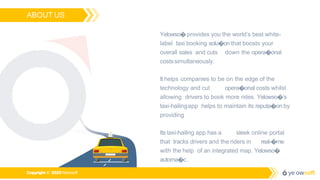 ABOUT US
Yelowso� provides you the world’s best white-
label taxi booking solu�on that boosts your
overall sales and cuts down the opera�onal
costssimultaneously.
It helps companies to be on the edge of the
technology and cut opera�onal costs whilst
allowing drivers to book more rides. Yelowso�’s
taxi-hailingapp helps to maintain its reputa�on by
providing
Its taxi-hailing app has a sleek online portal
that tracks drivers and the riders in real-�me
with the help of an integrated map. Yelowso�
automa�c.
Copyright © 2020Yelowsoft
 