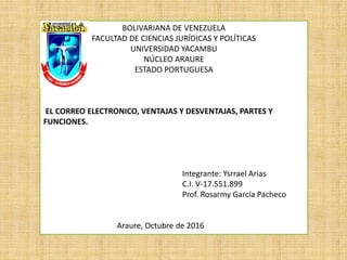 BOLIVARIANA DE VENEZUELA
FACULTAD DE CIENCIAS JURÍDICAS Y POLÍTICAS
UNIVERSIDAD YACAMBU
NÚCLEO ARAURE
ESTADO PORTUGUESA
EL CORREO ELECTRONICO, VENTAJAS Y DESVENTAJAS, PARTES Y
FUNCIONES.
Integrante: Ysrrael Arias
C.I. V-17.551.899
Prof. Rosarmy García Pacheco
Araure, Octubre de 2016
 