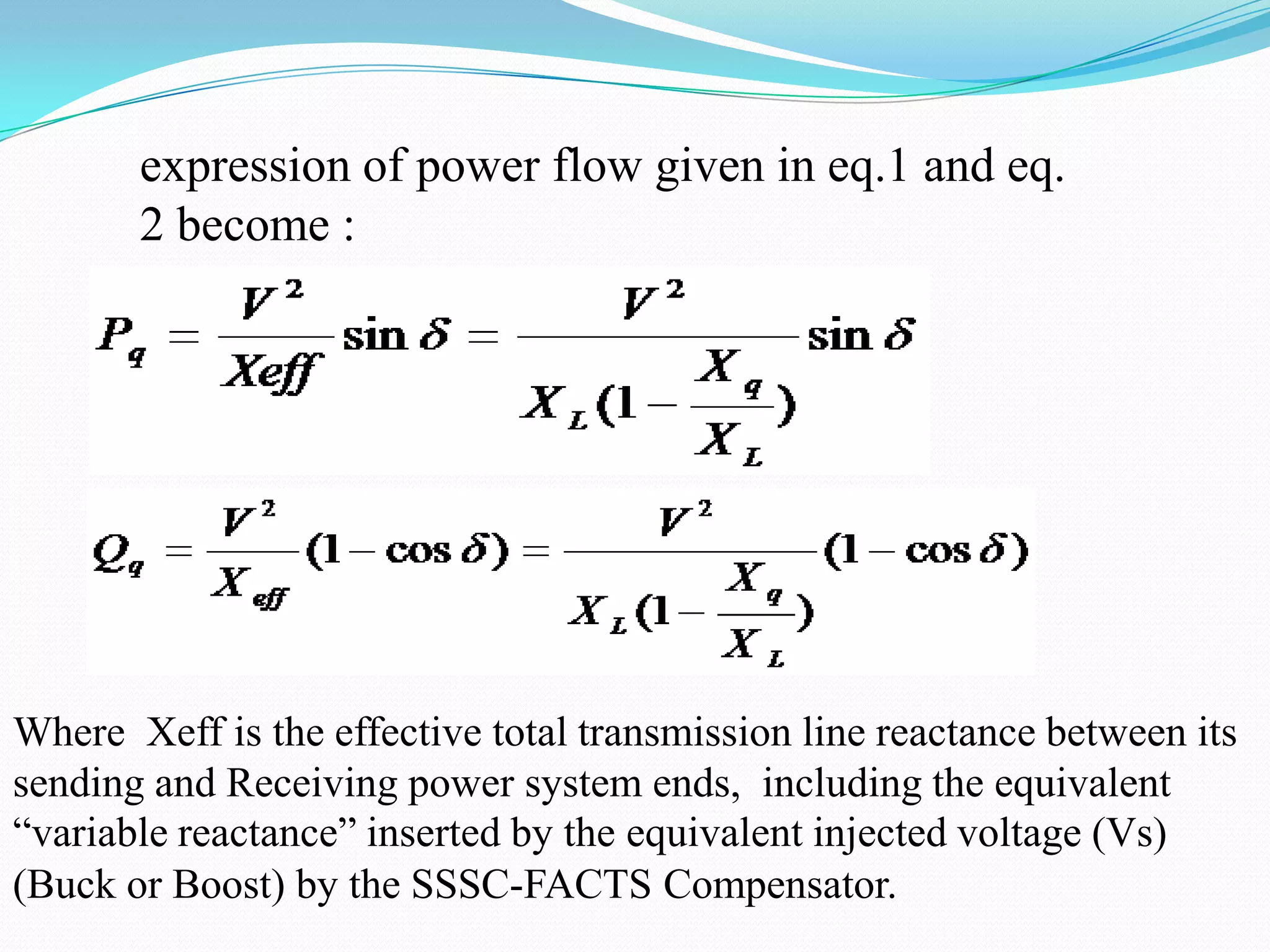 expression of power flow given in eq.1 and eq.
2 become :
Where Xeff is the effective total transmission line reactance between its
sending and Receiving power system ends, including the equivalent
“variable reactance” inserted by the equivalent injected voltage (Vs)
(Buck or Boost) by the SSSC-FACTS Compensator.
 