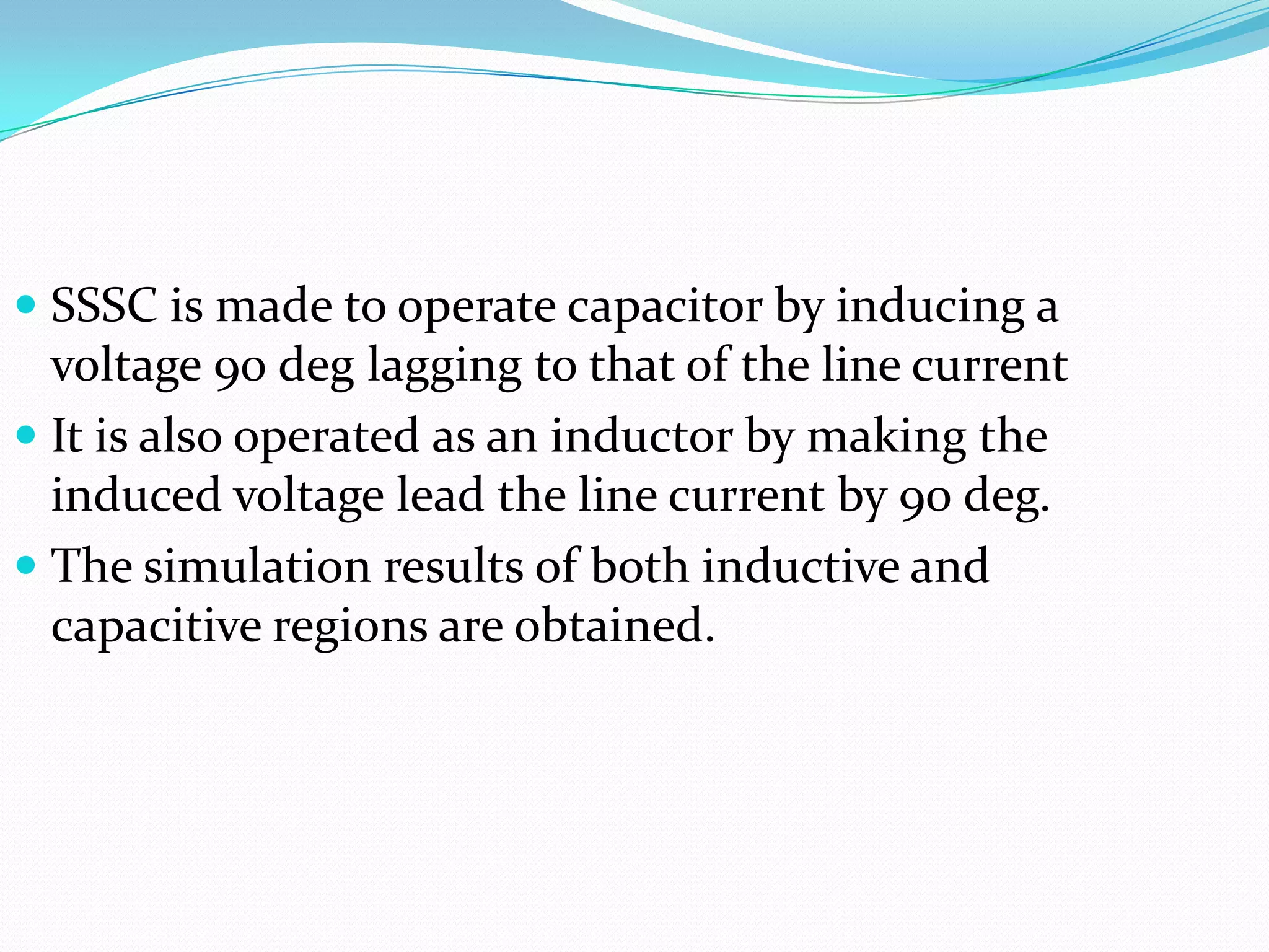 SSSC is made to operate capacitor by inducing a
voltage 90 deg lagging to that of the line current
 It is also operated as an inductor by making the
induced voltage lead the line current by 90 deg.
 The simulation results of both inductive and
capacitive regions are obtained.
 