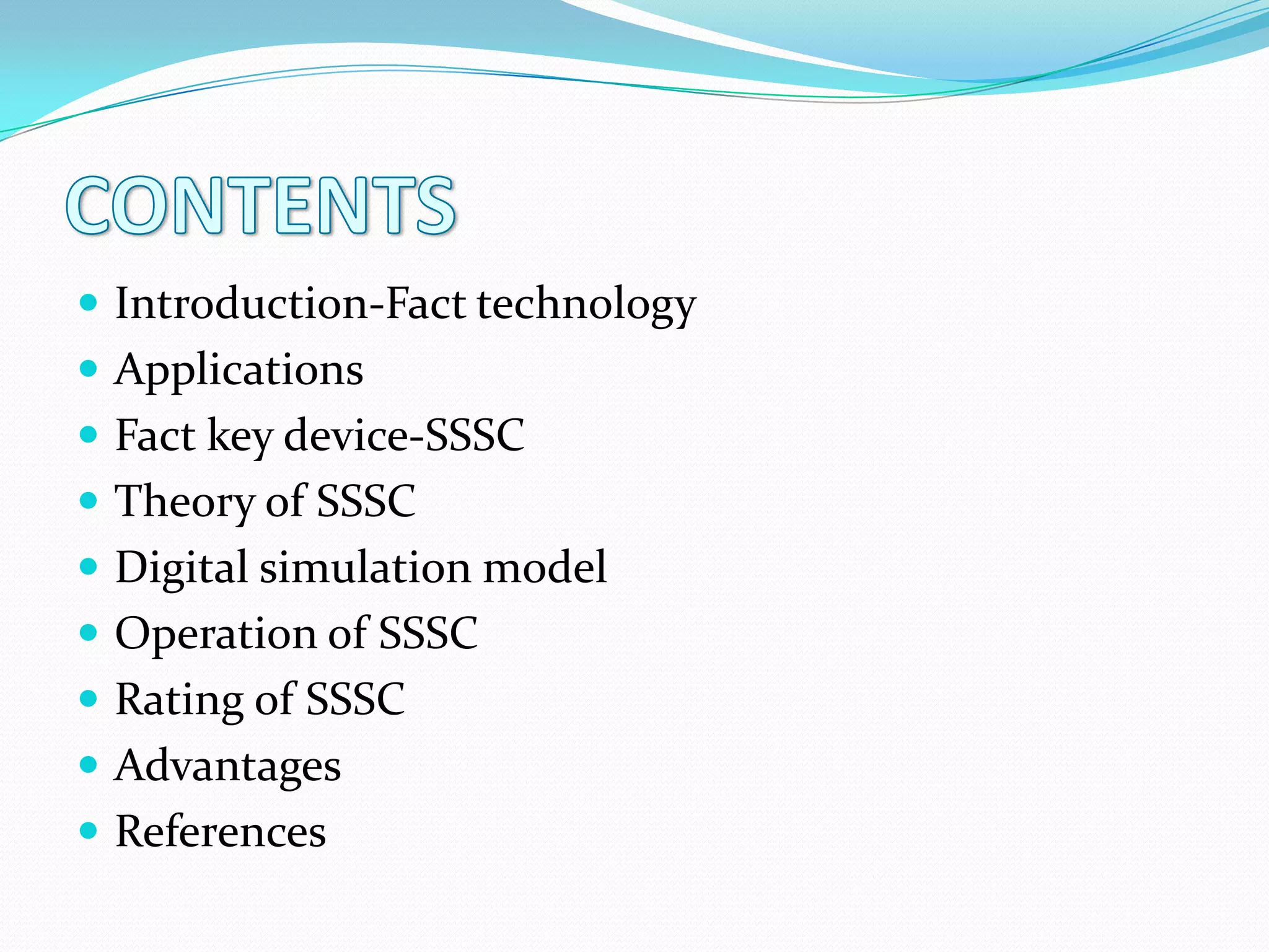  Introduction-Fact technology
 Applications
 Fact key device-SSSC
 Theory of SSSC
 Digital simulation model
 Operation of SSSC
 Rating of SSSC
 Advantages
 References
 