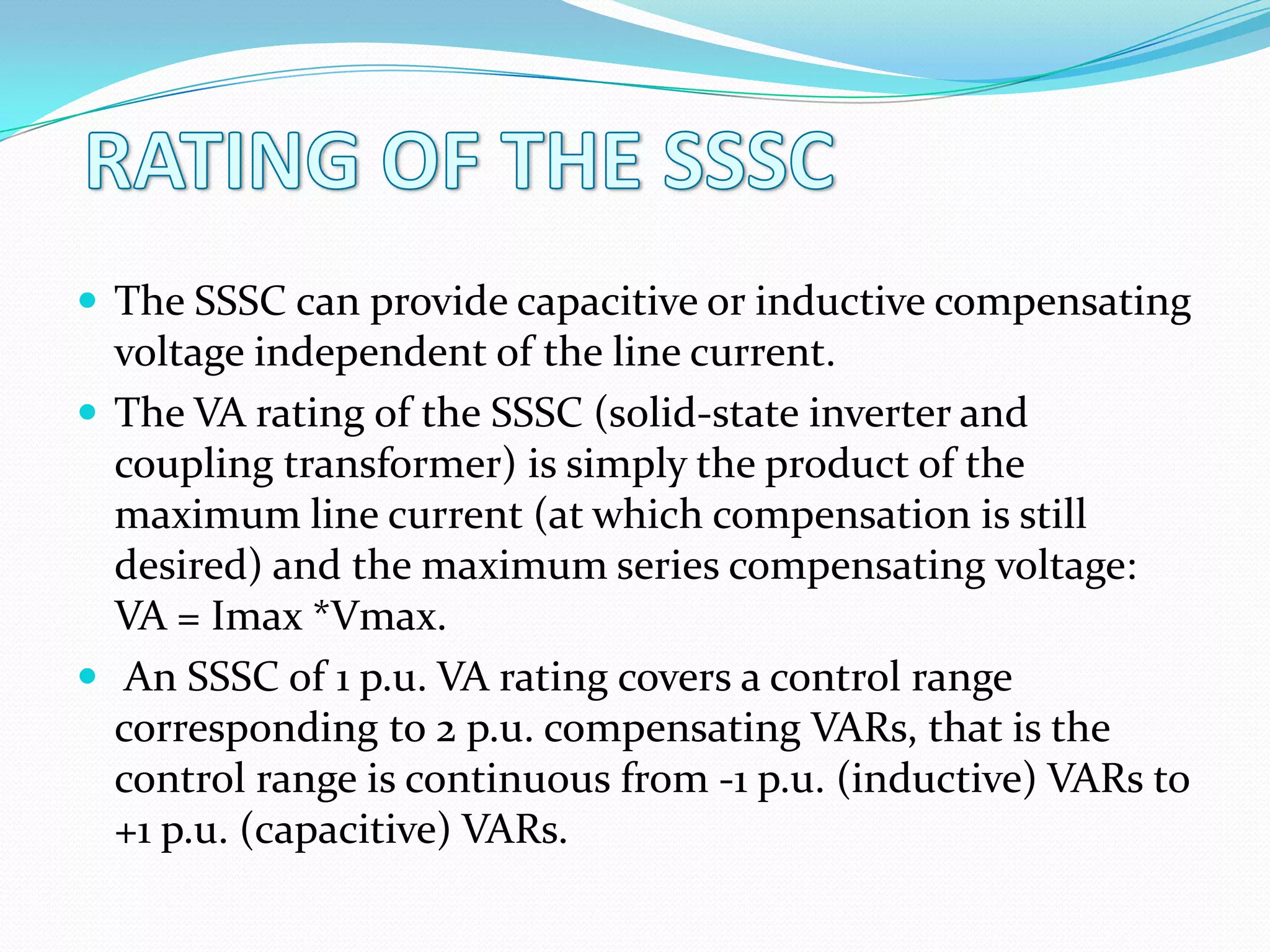  The SSSC can provide capacitive or inductive compensating
voltage independent of the line current.
 The VA rating of the SSSC (solid-state inverter and
coupling transformer) is simply the product of the
maximum line current (at which compensation is still
desired) and the maximum series compensating voltage:
VA = Imax *Vmax.
 An SSSC of 1 p.u. VA rating covers a control range
corresponding to 2 p.u. compensating VARs, that is the
control range is continuous from -1 p.u. (inductive) VARs to
+1 p.u. (capacitive) VARs.
 