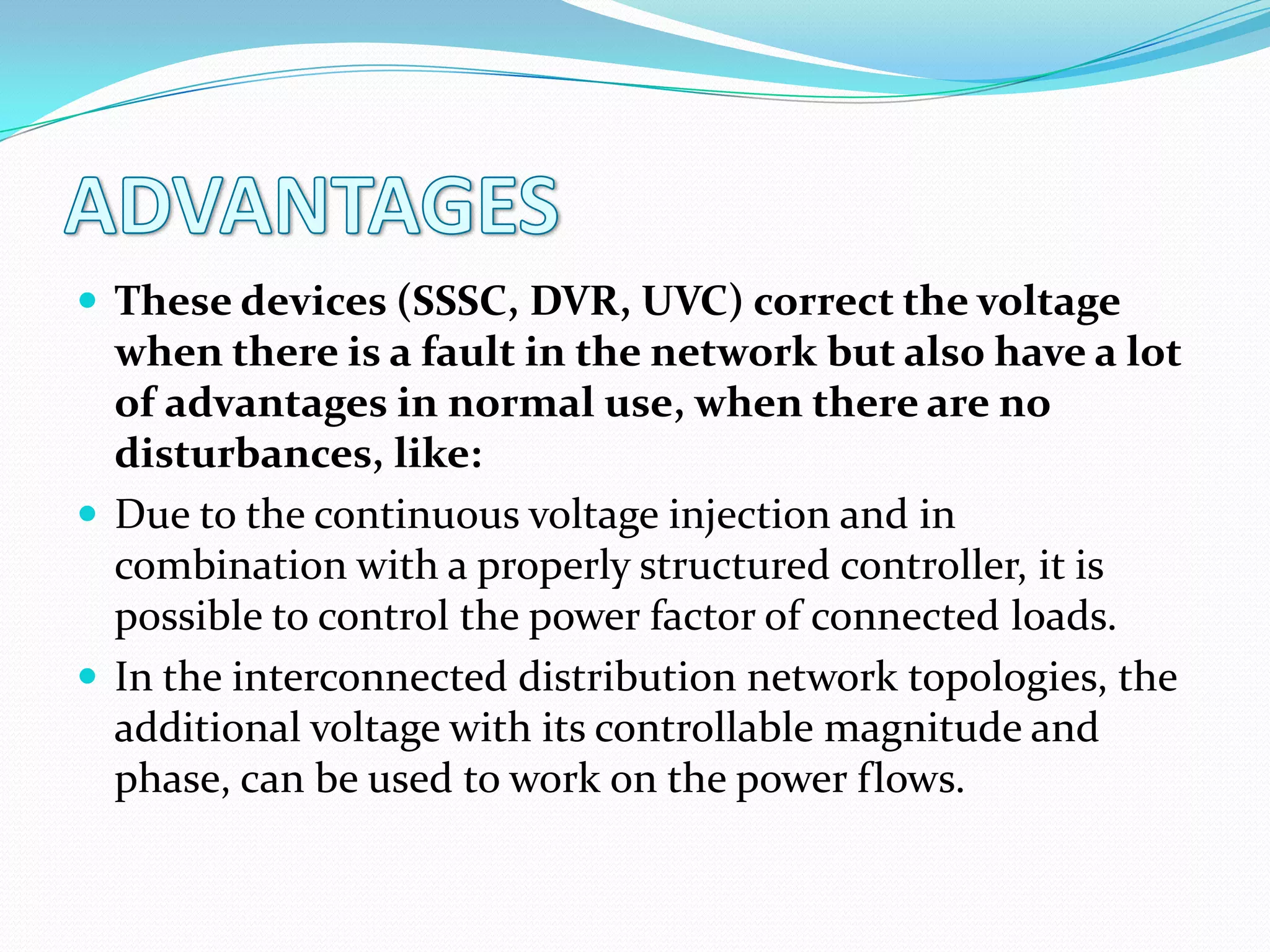  These devices (SSSC, DVR, UVC) correct the voltage
when there is a fault in the network but also have a lot
of advantages in normal use, when there are no
disturbances, like:
 Due to the continuous voltage injection and in
combination with a properly structured controller, it is
possible to control the power factor of connected loads.
 In the interconnected distribution network topologies, the
additional voltage with its controllable magnitude and
phase, can be used to work on the power flows.
 