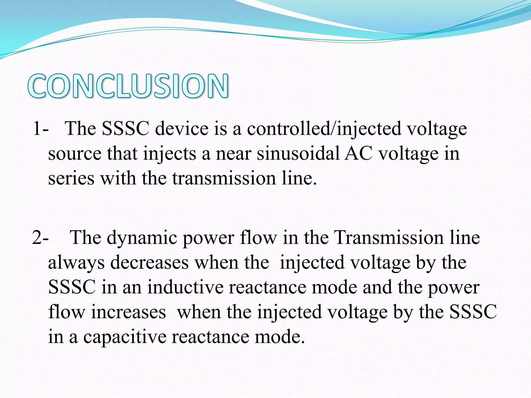 1- The SSSC device is a controlled/injected voltage
source that injects a near sinusoidal AC voltage in
series with the transmission line.
2- The dynamic power flow in the Transmission line
always decreases when the injected voltage by the
SSSC in an inductive reactance mode and the power
flow increases when the injected voltage by the SSSC
in a capacitive reactance mode.
 