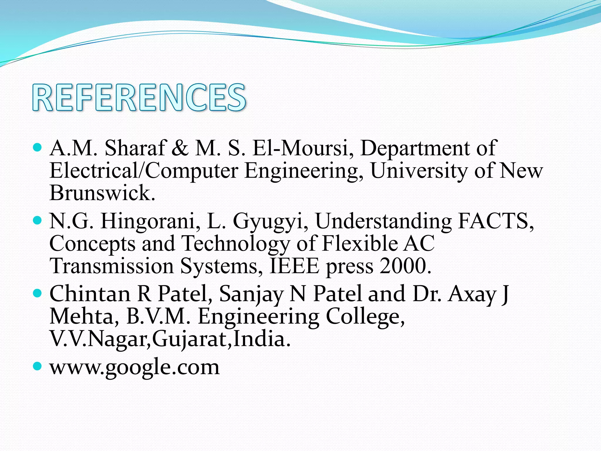  A.M. Sharaf & M. S. El-Moursi, Department of
Electrical/Computer Engineering, University of New
Brunswick.
 N.G. Hingorani, L. Gyugyi, Understanding FACTS,
Concepts and Technology of Flexible AC
Transmission Systems, IEEE press 2000.
 Chintan R Patel, Sanjay N Patel and Dr. Axay J
Mehta, B.V.M. Engineering College,
V.V.Nagar,Gujarat,India.
 www.google.com
 