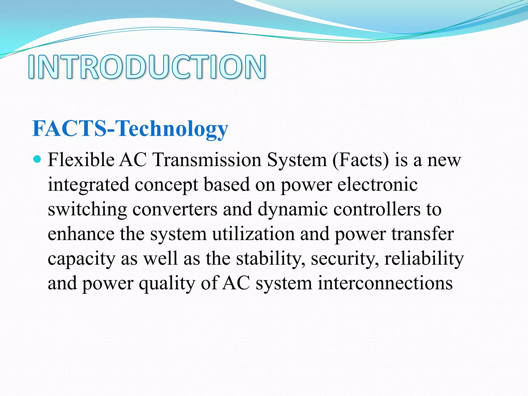 FACTS-Technology
 Flexible AC Transmission System (Facts) is a new
integrated concept based on power electronic
switching converters and dynamic controllers to
enhance the system utilization and power transfer
capacity as well as the stability, security, reliability
and power quality of AC system interconnections
 