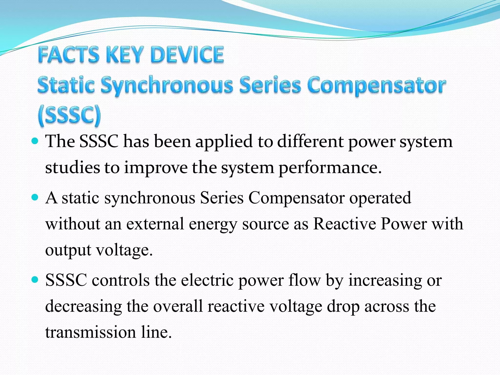  The SSSC has been applied to different power system
studies to improve the system performance.
 A static synchronous Series Compensator operated
without an external energy source as Reactive Power with
output voltage.
 SSSC controls the electric power flow by increasing or
decreasing the overall reactive voltage drop across the
transmission line.
 