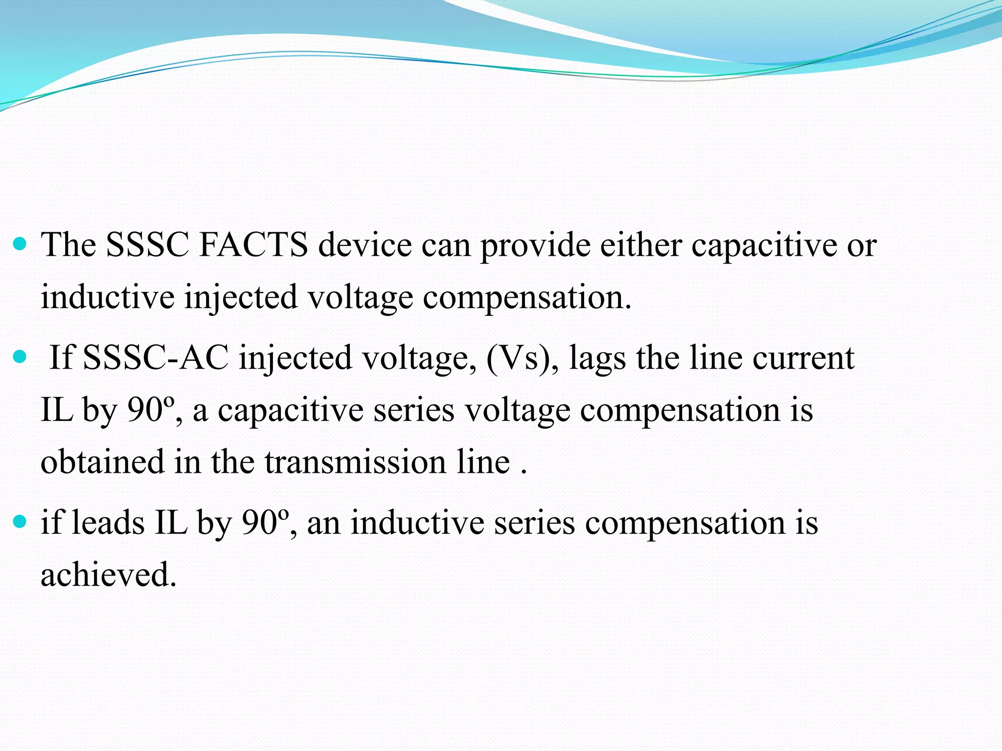  The SSSC FACTS device can provide either capacitive or
inductive injected voltage compensation.
 If SSSC-AC injected voltage, (Vs), lags the line current
IL by 90º, a capacitive series voltage compensation is
obtained in the transmission line .
 if leads IL by 90º, an inductive series compensation is
achieved.
 