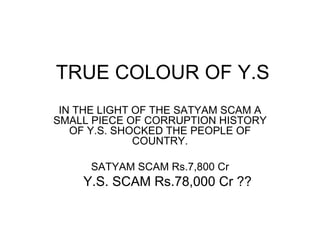 TRUE COLOUR OF Y.S IN THE LIGHT OF THE SATYAM SCAM A SMALL PIECE OF CORRUPTION HISTORY OF Y.S. SHOCKED THE PEOPLE OF COUNTRY. SATYAM SCAM Rs.7,800 Cr Y.S. SCAM Rs.78,000 Cr ?? 