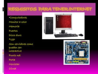 REQUISITOS PARA TENER INTERNET
•Computadoras
Monitor a color
Memoria
Puertos
Disco duro
*ISP
Son servidores como
pueden ser:
interactive
Punto net
Porta
Movistar
CCnet
 