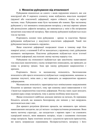 2. Механізм руйнування від втомленості
Руйнування відноситься до одного з видів порушення міцності, яке для
конструкції або її окремого елементу може відбуватись внаслідок надмірної
(пружної або пластичної) деформації, втрати стійкості, поділу на окремі
частини, тощо. Руйнування може бути частковим або повним. При частковому
руйнуванні у тілі виникають пошкодження матеріалу у вигляді окремих тріщин
або розподілених дефектів матеріалу, що виявляються у зміні в бік погіршення
механічних властивостей матеріалу. При повному руйнуванні відбувається поділ
тіла на частини.
Розрізняють основні типи руйнування – крихке та пластичне. Крихке
руйнування відбувається у відсутності пластичних деформацій. Такий тип
руйнування інколи називають «пружнім».
Якщо пластичні деформації зосереджені тільки в тонкому шарі біля
поверхні деталі, а основний її об’єм знаходиться у пружному стані, руйнування
називають квазікрихким. Пластичне руйнування відбувається після істотної
пластичної деформації, яка охоплює значну частину перерізу тіла.
Руйнування від втомленості відбувається при циклічному навантаженні
тіла внаслідок накопичення у ньому незворотних пошкоджень, що приводять до
появи та розвитку тріщин. Злам при такому руйнуванні макроскопічно є
крихким.
Розрізняють багато та малоциклову втомленість. Багатоциклова
втомленість (або просто втомленість) відбувається з напруженнями, меншими за
границю текучості, зміна яких у часі приводить до макроскопічно пружного
деформування.
Малоциклова втомленість характеризується номінальними напруженнями
більшими за границю текучості, тому при кожному циклі навантаження в тілі
з’являється макроскопічна пластична деформація. Розгляд таких задач виходить
за рамки курсу опору матеріалів, тому в даному посібнику вони відсутні.
Явище втомленості найбільш докладно вивчено на металах, бо переважна
більшість деталей, що зазнають багаторазову дію змінних у часі напружень
виготовляється саме з них.
Для кращого розуміння фізичних процесів, що виникають при змінних
навантаженнях нагадаємо, що усі метали є полікристалічними речовинами. Вони
мають хаотичну структуру , що складається з окремих зерен і не становлять
однорідний моноліт, яким вважають матеріал, згідно з основними гіпотезами
опору матеріалів. Зерна технічних металів є сукупністю кристалів (кристалітів),
які мають неправильне огранювання. Полікристалічність матеріалу і його
 