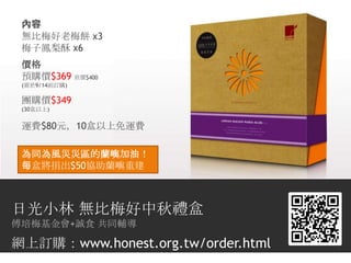 內容
 無比梅好老梅餅 x3
 梅子鳳梨酥 x6
 價格
 預購價$369 原價$400
 (需於9/14前訂購)

 團購價$349
 (30盒以上)


 運費$80元，10盒以上免運費

 為同為風災災區的蘭嶼加油！
 每盒將捐出$50協助蘭嶼重建



日光小林 無比梅好中秋禮盒
傅培梅基金會+誠食 共同輔導

網上訂購：www.honest.org.tw/order.html
 