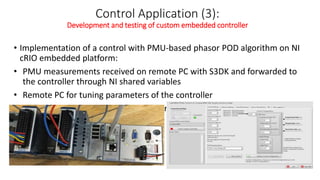 Control Application (3):
Development and testing of custom embedded controller
• Implementation of a control with PMU-based phasor POD algorithm on NI
cRIO embedded platform:
• PMU measurements received on remote PC with S3DK and forwarded to
the controller through NI shared variables
• Remote PC for tuning parameters of the controller
• Controller Hard wired to the simulator for RT-HIL
 