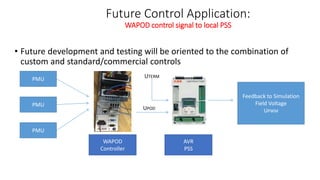 Future Control Application:
WAPOD control signal to local PSS
• Future development and testing will be oriented to the combination of
custom and standard/commercial controls
WAPOD
Controller
AVR
PSS
PMU
PMU
PMU
UPOD
UTERM
Feedback to Simulation
Field Voltage
UPWM
 