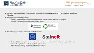 The 7th International Conference
on Real-Time Simulation Technologies
Montreal | 9-12 June, 2014
• The work presented here is a result of the collaboration between KTH SmarTS Lab (Sweden), Statnett SF
(Norway)
• This work has been financed by:
• Statnett SF, the Norwegian transmission system operator, through its Smart Operation R&D program.
• The Nordic Energy Research through the STRONgrid project.
• The following people have contributed to this work:
• KTH SmarTS Lab: Dr. Luigi Vanfretti, M. Shoaib Almas, Maxime Baudette, Viktor K. Appelgren, Eldrich Rebello
• Statnett SF: Stig Løvlund, Jan O. Gjerde, Dr. Luigi Vanfretti.
• ABB Switzerland: Valerijs Knazkins, Ralf-Bachmann Schiavo
 