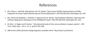 References
1. M.S. Almas, L. Vanfretti, Stig Løvlund, and J.O. Gjerde, “Open Source SCADA Implementation and PMU
Integration for Power System Monitoring and Control Applications”, IEEE PES GM 2014, Washington DC, USA
2. M.S. Almas, M. Baudette, L. Vanfretti, S. Løvlund and J.O. Gjerde, “Synchrophasor Network, Laboratory and
Software Applications Developed in the STRONg2rid Project”, IEEE PES GM 2014, Washington DC, USA
3. M. Klein , G. Rogers and P. Kundur "A fundamental study of inter-area oscillations in power systems", IEEE
Trans. Power Syst., vol. 6, no. 3, pp.914 -921 1991
4. ABB-Unitrol 1020 Automatic Voltage Regulator, available online: http://tinyurl.com/Unitrol
 